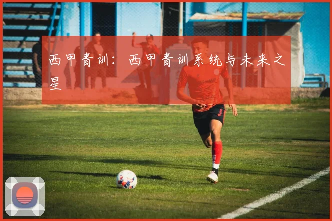 西甲青训：西甲青训系统与未来之星