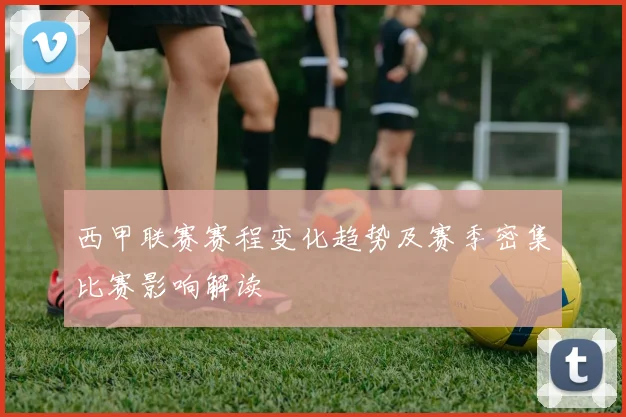 西甲联赛赛程变化趋势及赛季密集比赛影响解读